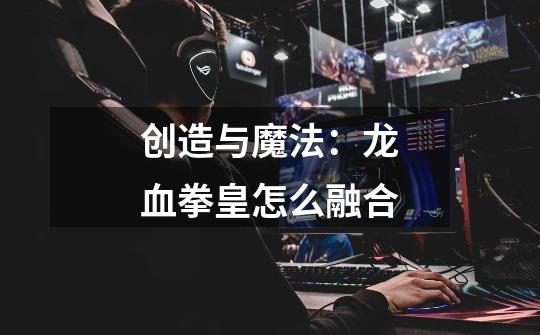 创造与魔法:龙血拳皇怎么融合-第1张-游戏资讯-龙启网络