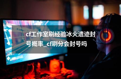 cf工作室刷经验冰火遗迹封号概率_cf刷分会封号吗-第1张-游戏资讯-龙启网络