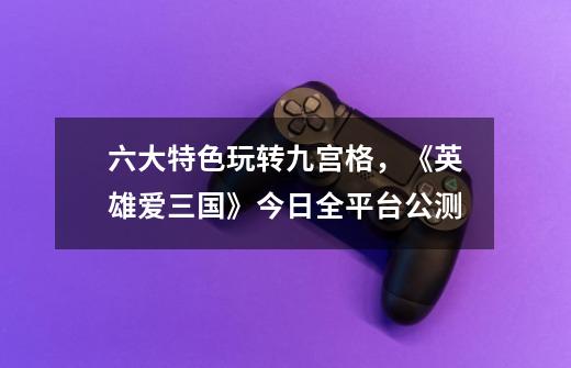 六大特色玩转九宫格,《英雄爱三国》今日全平台公测-第1张-游戏资讯-龙启网络