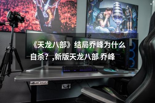 《天龙八部》结局乔峰为什么自杀？,新版天龙八部 乔峰-第1张-游戏资讯-龙启网络