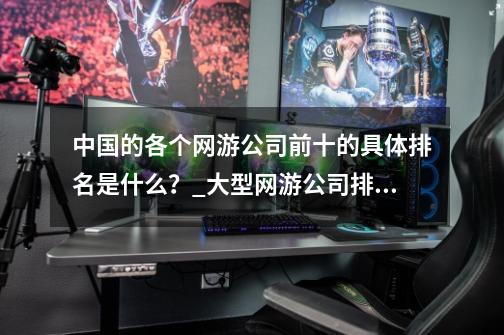 中国的各个网游公司前十的具体排名是什么?_大型网游公司排行榜前十-第1张-游戏资讯-龙启网络