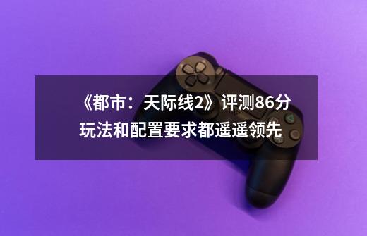 《都市:天际线2》评测8.6分 玩法和配置要求都遥遥领先-第1张-游戏资讯-龙启网络
