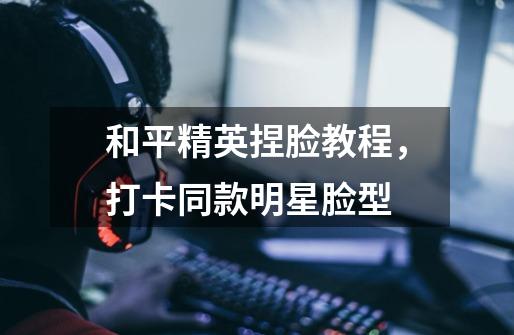和平精英捏脸教程，打卡同款明星脸型-第1张-游戏资讯-龙启网络