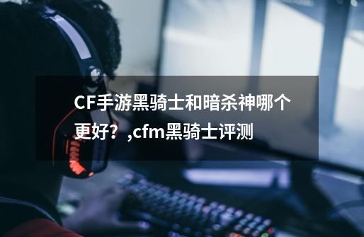 CF手游黑骑士和暗杀神哪个更好？,cfm黑骑士评测-第1张-游戏资讯-龙启网络