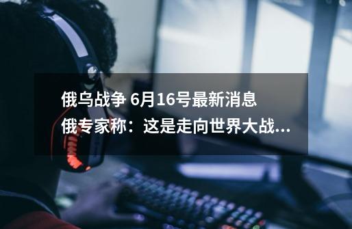 俄乌战争 6月16号最新消息 俄专家称：这是走向世界大战的方式！-第1张-游戏资讯-龙启网络