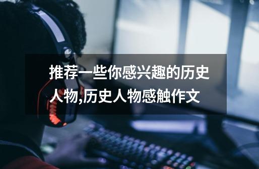 推荐一些你感兴趣的历史人物,历史人物感触作文-第1张-游戏资讯-龙启网络