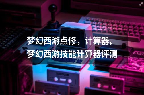 梦幻西游点修,计算器,梦幻西游技能计算器评测-第1张-游戏资讯-龙启网络