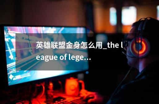 英雄联盟金身怎么用_the league of legends-第1张-游戏资讯-龙启网络