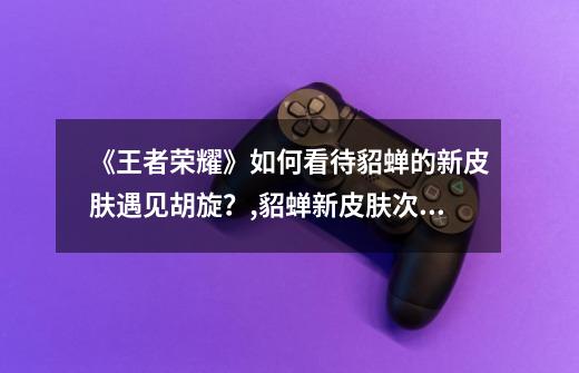 《王者荣耀》如何看待貂蝉的新皮肤遇见胡旋?,貂蝉新皮肤次元突破-第1张-游戏资讯-龙启网络