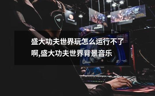 盛大功夫世界玩怎么运行不了啊,盛大功夫世界背景音乐-第1张-游戏资讯-龙启网络
