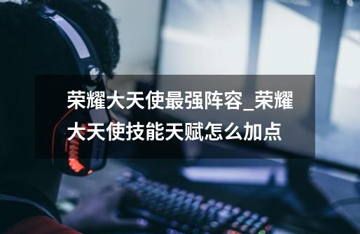 荣耀大天使最强阵容_荣耀大天使技能天赋怎么加点-第1张-游戏资讯-龙启网络