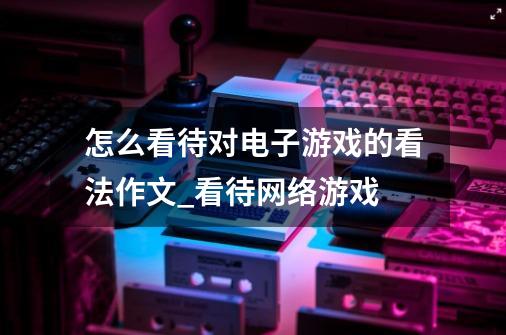 怎么看待对电子游戏的看法作文_看待网络游戏-第1张-游戏资讯-龙启网络
