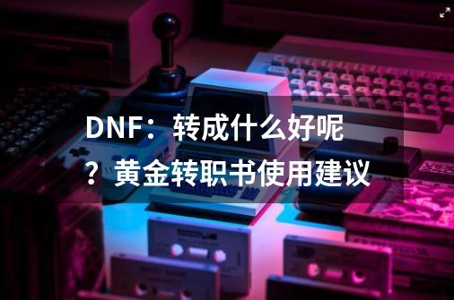 DNF:转成什么好呢?黄金转职书使用建议-第1张-游戏资讯-龙启网络