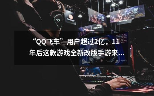 “QQ飞车”用户超过2亿,11年后这款游戏全新改版手游来袭-第1张-游戏资讯-龙启网络