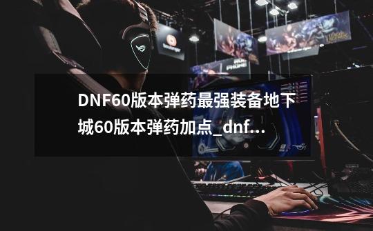 DNF60版本弹药最强装备地下城60版本弹药加点_dnf弹药装备搭配-第1张-游戏资讯-龙启网络