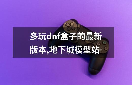 多玩dnf盒子的最新版本,地下城模型站-第1张-游戏资讯-龙启网络