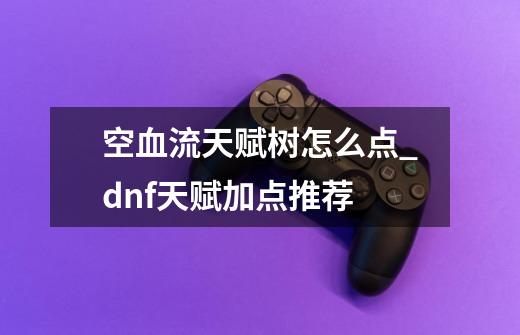空血流天赋树怎么点_dnf天赋加点推荐-第1张-游戏资讯-龙启网络