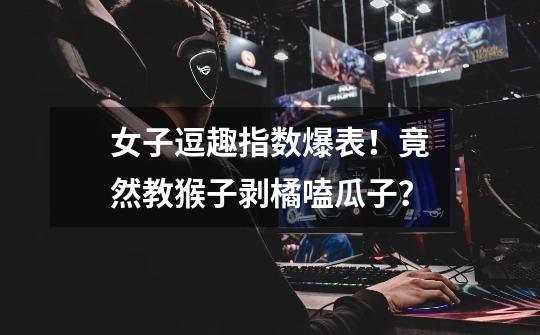 女子逗趣指数爆表!竟然教猴子剥橘嗑瓜子?-第1张-游戏资讯-龙启网络