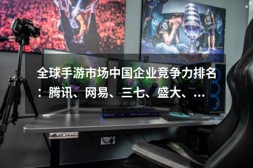 全球手游市场中国企业竞争力排名:腾讯、网易、三七、盛大、完美居前五-第1张-游戏资讯-龙启网络