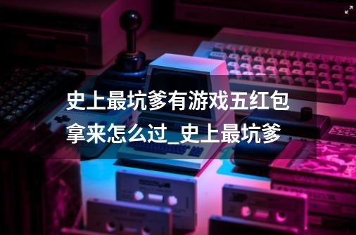史上最坑爹有游戏五红包拿来怎么过_史上最坑爹-第1张-游戏资讯-龙启网络