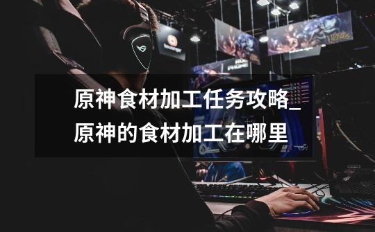原神食材加工任务攻略_原神的食材加工在哪里-第1张-游戏资讯-龙启网络
