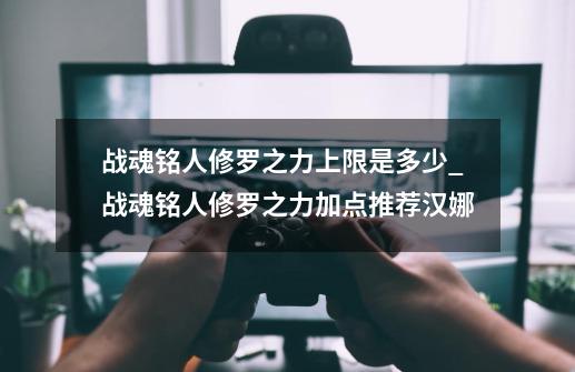 战魂铭人修罗之力上限是多少_战魂铭人修罗之力加点推荐汉娜-第1张-游戏资讯-龙启网络