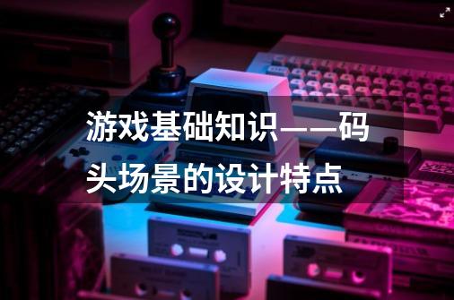 游戏基础知识——码头场景的设计特点-第1张-游戏资讯-龙启网络