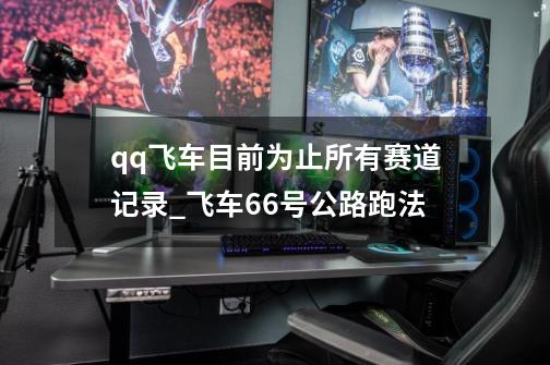 qq飞车目前为止所有赛道记录_飞车66号公路跑法-第1张-游戏资讯-龙启网络