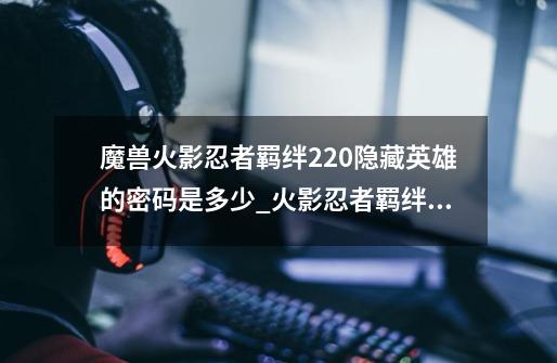 魔兽火影忍者羁绊2.20隐藏英雄的密码是多少_火影忍者羁绊密码金币-第1张-游戏资讯-龙启网络