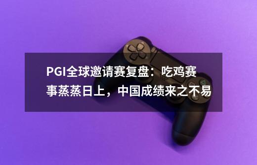 PGI全球邀请赛复盘:吃鸡赛事蒸蒸日上,中国成绩来之不易-第1张-游戏资讯-龙启网络
