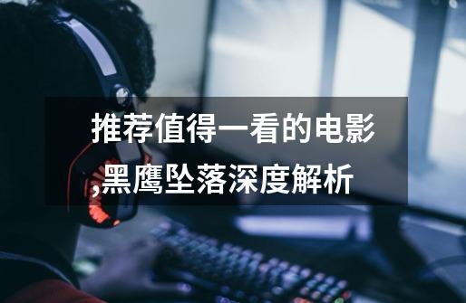推荐值得一看的电影,黑鹰坠落深度解析-第1张-游戏资讯-龙启网络