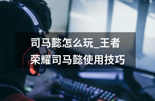 司马懿怎么玩_王者荣耀司马懿使用技巧-第1张-游戏资讯-龙启网络