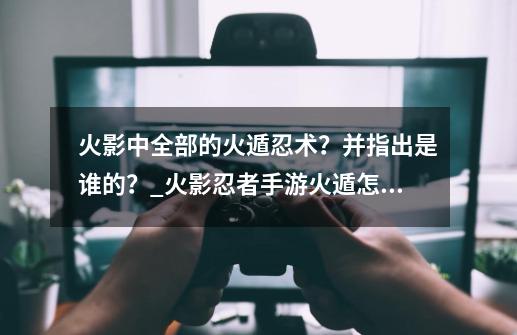 火影中全部的火遁忍术?并指出是谁的?_火影忍者手游火遁怎么玩-第1张-游戏资讯-龙启网络