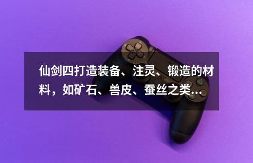 仙剑四打造装备、注灵、锻造的材料,如矿石、兽皮、蚕丝之类的东西在哪卖?越全越好,可以复制!_新冥界契约前期怎么玩-第1张-游戏资讯-龙启网络