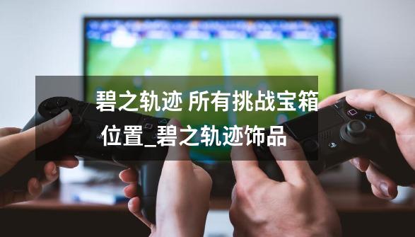 碧之轨迹 所有挑战宝箱 位置_碧之轨迹饰品-第1张-游戏资讯-龙启网络