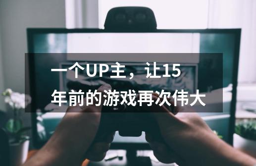 一个UP主,让15年前的游戏再次伟大-第1张-游戏资讯-龙启网络
