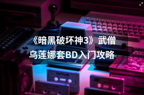 《暗黑破坏神3》武僧乌莲娜套BD入门攻略-第1张-游戏资讯-龙启网络