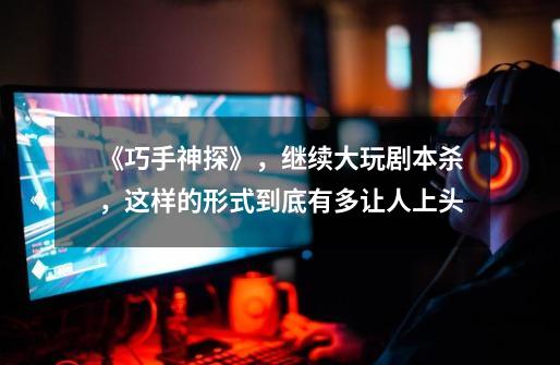 《巧手神探》,继续大玩剧本杀,这样的形式到底有多让人上头-第1张-游戏资讯-龙启网络
