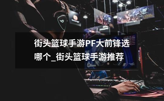 街头篮球手游PF大前锋选哪个_街头篮球手游推荐-第1张-游戏资讯-龙启网络