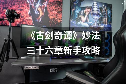 《古剑奇谭》妙法三十六章新手攻略-第1张-游戏资讯-龙启网络