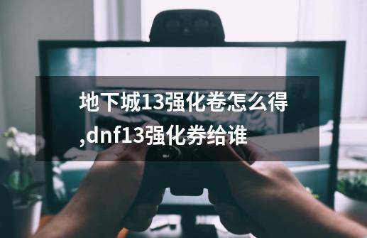 地下城13强化卷怎么得,dnf+13强化券给谁-第1张-游戏资讯-龙启网络