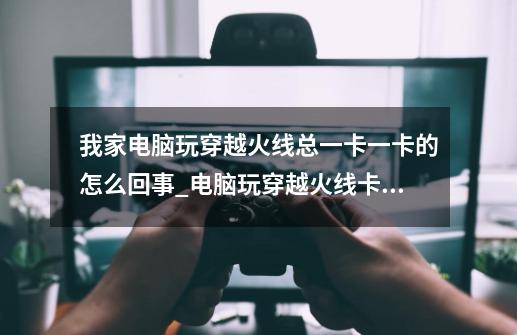 我家电脑玩穿越火线总一卡一卡的怎么回事_电脑玩穿越火线卡顿怎么解决-第1张-游戏资讯-龙启网络