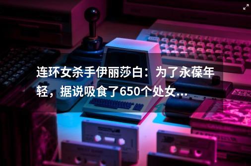 连环女杀手伊丽莎白:为了永葆年轻,据说吸食了650个处女的血-第1张-游戏资讯-龙启网络