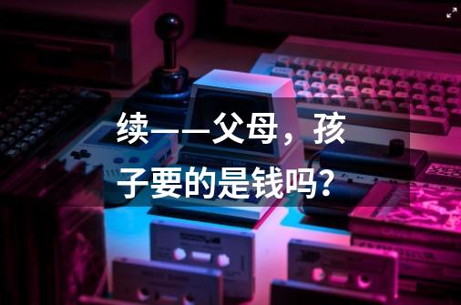 续——父母,孩子要的是钱吗?-第1张-游戏资讯-龙启网络