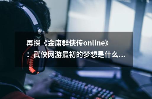 再探《金庸群侠传online》:武侠网游最初的梦想是什么呢?-第1张-游戏资讯-龙启网络