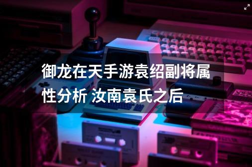 御龙在天手游袁绍副将属性分析 汝南袁氏之后-第1张-游戏资讯-龙启网络