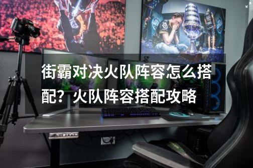 街霸对决火队阵容怎么搭配?火队阵容搭配攻略-第1张-游戏资讯-龙启网络