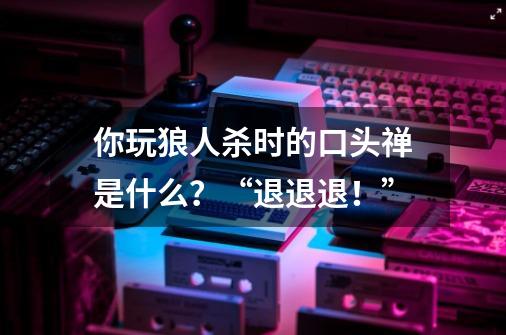你玩狼人杀时的口头禅是什么?“退退退!”-第1张-游戏资讯-龙启网络