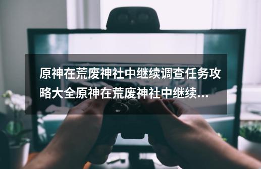 原神在荒废神社中继续调查任务攻略大全原神在荒废神社中继续调查任务怎么做,原神在荒废神社中继续调查询找结界-第1张-游戏资讯-龙启网络