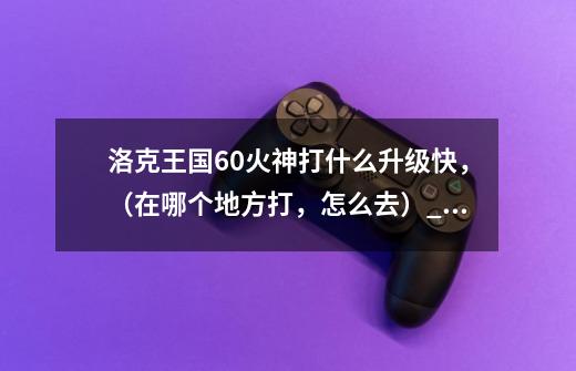 洛克王国60火神打什么升级快,(在哪个地方打,怎么去)_4399洛克王国火神91咋练级-第1张-游戏资讯-龙启网络